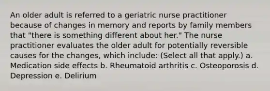 An older adult is referred to a geriatric nurse practitioner because of changes in memory and reports by family members that "there is something different about her." The nurse practitioner evaluates the older adult for potentially reversible causes for the changes, which include: (Select all that apply.) a. Medication side effects b. Rheumatoid arthritis c. Osteoporosis d. Depression e. Delirium