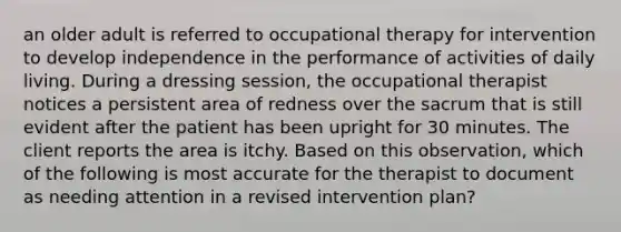 an older adult is referred to occupational therapy for intervention to develop independence in the performance of activities of daily living. During a dressing session, the occupational therapist notices a persistent area of redness over the sacrum that is still evident after the patient has been upright for 30 minutes. The client reports the area is itchy. Based on this observation, which of the following is most accurate for the therapist to document as needing attention in a revised intervention plan?