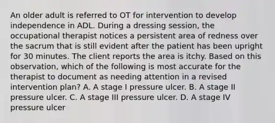 An older adult is referred to OT for intervention to develop independence in ADL. During a dressing session, the occupational therapist notices a persistent area of redness over the sacrum that is still evident after the patient has been upright for 30 minutes. The client reports the area is itchy. Based on this observation, which of the following is most accurate for the therapist to document as needing attention in a revised intervention plan? A. A stage I pressure ulcer. B. A stage II pressure ulcer. C. A stage III pressure ulcer. D. A stage IV pressure ulcer