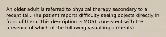 An older adult is referred to physical therapy secondary to a recent fall. The patient reports difficulty seeing objects directly in front of them. This description is MOST consistent with the presence of which of the following visual impairments?