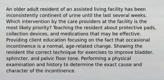 An older adult resident of an assisted living facility has been inconsistently continent of urine until the last several weeks. Which intervention by the care providers at the facility is the most likely priority? Teaching the resident about protective pads, collection devices, and medications that may be effective. Providing client education focusing on the fact that occasional incontinence is a normal, age-related change. Showing the resident the correct technique for exercises to improve bladder, sphincter, and pelvic floor tone. Performing a physical examination and history to determine the exact cause and character of the incontinence.