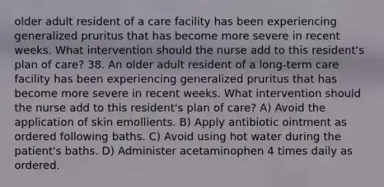 older adult resident of a care facility has been experiencing generalized pruritus that has become more severe in recent weeks. What intervention should the nurse add to this resident's plan of care? 38. An older adult resident of a long-term care facility has been experiencing generalized pruritus that has become more severe in recent weeks. What intervention should the nurse add to this resident's plan of care? A) Avoid the application of skin emollients. B) Apply antibiotic ointment as ordered following baths. C) Avoid using hot water during the patient's baths. D) Administer acetaminophen 4 times daily as ordered.