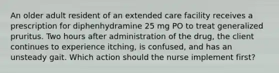 An older adult resident of an extended care facility receives a prescription for diphenhydramine 25 mg PO to treat generalized pruritus. Two hours after administration of the drug, the client continues to experience itching, is confused, and has an unsteady gait. Which action should the nurse implement first?