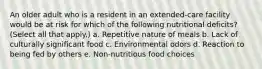 An older adult who is a resident in an extended-care facility would be at risk for which of the following nutritional deficits? (Select all that apply.) a. Repetitive nature of meals b. Lack of culturally significant food c. Environmental odors d. Reaction to being fed by others e. Non-nutritious food choices