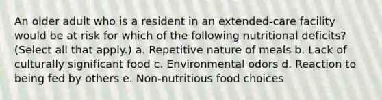 An older adult who is a resident in an extended-care facility would be at risk for which of the following nutritional deficits? (Select all that apply.) a. Repetitive nature of meals b. Lack of culturally significant food c. Environmental odors d. Reaction to being fed by others e. Non-nutritious food choices