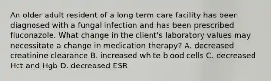 An older adult resident of a long-term care facility has been diagnosed with a fungal infection and has been prescribed fluconazole. What change in the client's laboratory values may necessitate a change in medication therapy? A. decreased creatinine clearance B. increased white blood cells C. decreased Hct and Hgb D. decreased ESR