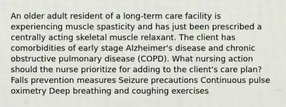 An older adult resident of a long-term care facility is experiencing muscle spasticity and has just been prescribed a centrally acting skeletal muscle relaxant. The client has comorbidities of early stage Alzheimer's disease and chronic obstructive pulmonary disease (COPD). What nursing action should the nurse prioritize for adding to the client's care plan? Falls prevention measures Seizure precautions Continuous pulse oximetry Deep breathing and coughing exercises