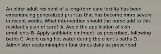 An older adult resident of a long-term care facility has been experiencing generalized pruritus that has become more severe in recent weeks. What intervention should the nurse add to this resident's plan of care? A. Avoid the application of skin emollients B. Apply antibiotic ointment, as prescribed, following baths C. Avoid using hot water during the client's baths D. Administer acetaminophen four times daily as prescribed