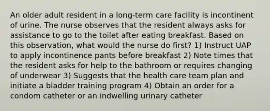 An older adult resident in a long-term care facility is incontinent of urine. The nurse observes that the resident always asks for assistance to go to the toilet after eating breakfast. Based on this observation, what would the nurse do first? 1) Instruct UAP to apply incontinence pants before breakfast 2) Note times that the resident asks for help to the bathroom or requires changing of underwear 3) Suggests that the health care team plan and initiate a bladder training program 4) Obtain an order for a condom catheter or an indwelling urinary catheter