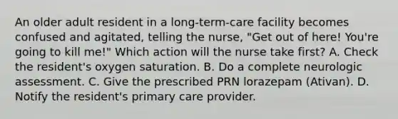 An older adult resident in a long-term-care facility becomes confused and agitated, telling the nurse, "Get out of here! You're going to kill me!" Which action will the nurse take first? A. Check the resident's oxygen saturation. B. Do a complete neurologic assessment. C. Give the prescribed PRN lorazepam (Ativan). D. Notify the resident's primary care provider.