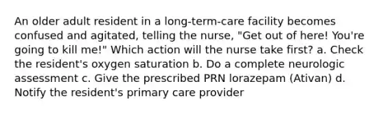 An older adult resident in a long-term-care facility becomes confused and agitated, telling the nurse, "Get out of here! You're going to kill me!" Which action will the nurse take first? a. Check the resident's oxygen saturation b. Do a complete neurologic assessment c. Give the prescribed PRN lorazepam (Ativan) d. Notify the resident's primary care provider