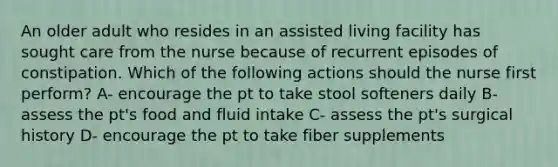 An older adult who resides in an assisted living facility has sought care from the nurse because of recurrent episodes of constipation. Which of the following actions should the nurse first perform? A- encourage the pt to take stool softeners daily B- assess the pt's food and fluid intake C- assess the pt's surgical history D- encourage the pt to take fiber supplements