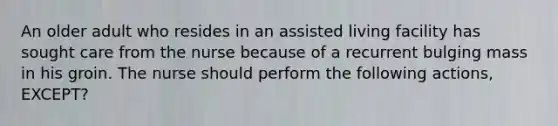 An older adult who resides in an assisted living facility has sought care from the nurse because of a recurrent bulging mass in his groin. The nurse should perform the following actions, EXCEPT?