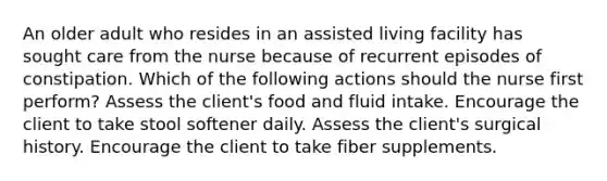 An older adult who resides in an assisted living facility has sought care from the nurse because of recurrent episodes of constipation. Which of the following actions should the nurse first perform? Assess the client's food and fluid intake. Encourage the client to take stool softener daily. Assess the client's surgical history. Encourage the client to take fiber supplements.