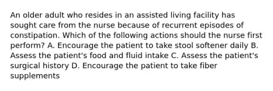 An older adult who resides in an assisted living facility has sought care from the nurse because of recurrent episodes of constipation. Which of the following actions should the nurse first perform? A. Encourage the patient to take stool softener daily B. Assess the patient's food and fluid intake C. Assess the patient's surgical history D. Encourage the patient to take fiber supplements