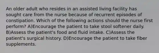 An older adult who resides in an assisted living facility has sought care from the nurse because of recurrent episodes of constipation. Which of the following actions should the nurse first perform? A)Encourage the patient to take stool softener daily. B)Assess the patient's food and fluid intake. C)Assess the patient's surgical history. D)Encourage the patient to take fiber supplements.