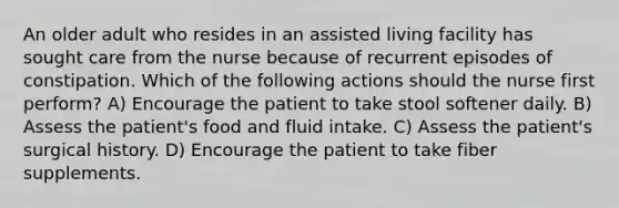 An older adult who resides in an assisted living facility has sought care from the nurse because of recurrent episodes of constipation. Which of the following actions should the nurse first perform? A) Encourage the patient to take stool softener daily. B) Assess the patient's food and fluid intake. C) Assess the patient's surgical history. D) Encourage the patient to take fiber supplements.