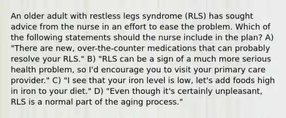 An older adult with restless legs syndrome (RLS) has sought advice from the nurse in an effort to ease the problem. Which of the following statements should the nurse include in the plan? A) "There are new, over-the-counter medications that can probably resolve your RLS." B) "RLS can be a sign of a much more serious health problem, so I'd encourage you to visit your primary care provider." C) "I see that your iron level is low, let's add foods high in iron to your diet." D) "Even though it's certainly unpleasant, RLS is a normal part of the aging process."