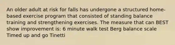 An older adult at risk for falls has undergone a structured home-based exercise program that consisted of standing balance training and strengthening exercises. The measure that can BEST show improvement is: 6 minute walk test Berg balance scale Timed up and go Tinetti