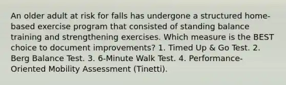 An older adult at risk for falls has undergone a structured home-based exercise program that consisted of standing balance training and strengthening exercises. Which measure is the BEST choice to document improvements? 1. Timed Up & Go Test. 2. Berg Balance Test. 3. 6-Minute Walk Test. 4. Performance-Oriented Mobility Assessment (Tinetti).