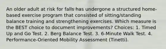 An older adult at risk for falls has undergone a structured home-based exercise program that consisted of sitting/standing balance training and strengthening exercises. Which measure is the BEST choice to document improvements? Choices: 1. Timed Up and Go Test. 2. Berg Balance Test. 3. 6-Minute Walk Test. 4. Performance-Oriented Mobility Assessment (Tinetti).