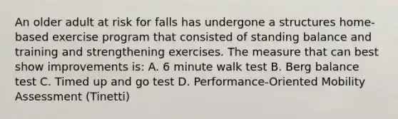 An older adult at risk for falls has undergone a structures home-based exercise program that consisted of standing balance and training and strengthening exercises. The measure that can best show improvements is: A. 6 minute walk test B. Berg balance test C. Timed up and go test D. Performance-Oriented Mobility Assessment (Tinetti)