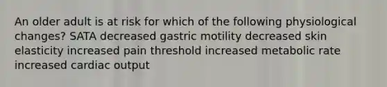 An older adult is at risk for which of the following physiological changes? SATA decreased gastric motility decreased skin elasticity increased pain threshold increased metabolic rate increased cardiac output