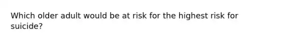 Which older adult would be at risk for the highest risk for suicide?