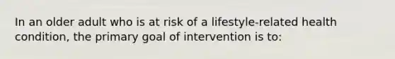 In an older adult who is at risk of a lifestyle-related health condition, the primary goal of intervention is to: