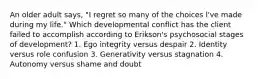 An older adult says, "I regret so many of the choices l've made during my life." Which developmental conflict has the client failed to accomplish according to Erikson's psychosocial stages of development? 1. Ego integrity versus despair 2. Identity versus role confusion 3. Generativity versus stagnation 4. Autonomy versus shame and doubt