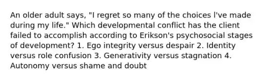 An older adult says, "I regret so many of the choices l've made during my life." Which developmental conflict has the client failed to accomplish according to Erikson's psychosocial stages of development? 1. Ego integrity versus despair 2. Identity versus role confusion 3. Generativity versus stagnation 4. Autonomy versus shame and doubt