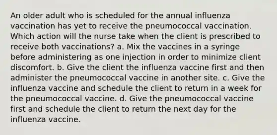 An older adult who is scheduled for the annual influenza vaccination has yet to receive the pneumococcal vaccination. Which action will the nurse take when the client is prescribed to receive both vaccinations? a. Mix the vaccines in a syringe before administering as one injection in order to minimize client discomfort. b. Give the client the influenza vaccine first and then administer the pneumococcal vaccine in another site. c. Give the influenza vaccine and schedule the client to return in a week for the pneumococcal vaccine. d. Give the pneumococcal vaccine first and schedule the client to return the next day for the influenza vaccine.