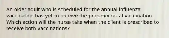 An older adult who is scheduled for the annual influenza vaccination has yet to receive the pneumococcal vaccination. Which action will the nurse take when the client is prescribed to receive both vaccinations?