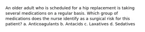 An older adult who is scheduled for a hip replacement is taking several medications on a regular basis. Which group of medications does the nurse identify as a surgical risk for this patient? a. Anticoagulants b. Antacids c. Laxatives d. Sedatives