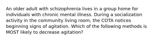 An older adult with schizophrenia lives in a group home for individuals with chronic mental illness. During a socialization activity in the community living room, the COTA notices beginning signs of agitation. Which of the following methods is MOST likely to decrease agitation?