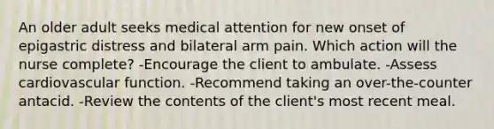 An older adult seeks medical attention for new onset of epigastric distress and bilateral arm pain. Which action will the nurse complete? -Encourage the client to ambulate. -Assess cardiovascular function. -Recommend taking an over-the-counter antacid. -Review the contents of the client's most recent meal.