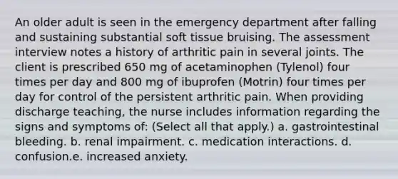 An older adult is seen in the emergency department after falling and sustaining substantial soft tissue bruising. The assessment interview notes a history of arthritic pain in several joints. The client is prescribed 650 mg of acetaminophen (Tylenol) four times per day and 800 mg of ibuprofen (Motrin) four times per day for control of the persistent arthritic pain. When providing discharge teaching, the nurse includes information regarding the signs and symptoms of: (Select all that apply.) a. gastrointestinal bleeding. b. renal impairment. c. medication interactions. d. confusion.e. increased anxiety.