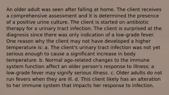 An older adult was seen after falling at home. The client receives a comprehensive assessment and it is determined the presence of a positive urine culture. The client is started on antibiotic therapy for a urinary tract infection. The client is surprised at the diagnosis since there was only indication of a low-grade fever. One reason why the client may not have developed a higher temperature is: a. The client's urinary tract infection was not yet serious enough to cause a significant increase in body temperature. b. Normal age-related changes to the immune system function affect an older person's response to illness; a low-grade fever may signify serious illness. c. Older adults do not run fevers when they are ill. d. This client likely has an alteration to her immune system that impacts her response to infection.