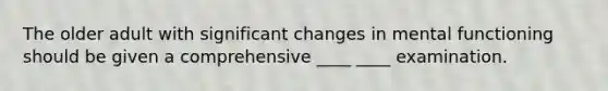 The older adult with significant changes in mental functioning should be given a comprehensive ____ ____ examination.