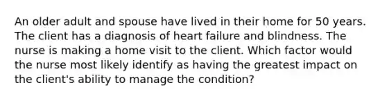 An older adult and spouse have lived in their home for 50 years. The client has a diagnosis of heart failure and blindness. The nurse is making a home visit to the client. Which factor would the nurse most likely identify as having the greatest impact on the client's ability to manage the condition?