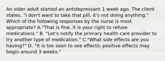 An older adult started an antidepressant 1 week ago. The client states, "I don't want to take that pill, it's not doing anything." Which of the following responses by the nurse is most appropriate? A."That is fine, it is your right to refuse medications." B. "Let's notify the primary health care provider to try another type of medication." C."What side effects are you having?" D. "It is too soon to see effects; positive effects may begin around 3 weeks."