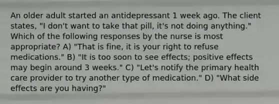 An older adult started an antidepressant 1 week ago. The client states, "I don't want to take that pill, it's not doing anything." Which of the following responses by the nurse is most appropriate? A) "That is fine, it is your right to refuse medications." B) "It is too soon to see effects; positive effects may begin around 3 weeks." C) "Let's notify the primary health care provider to try another type of medication." D) "What side effects are you having?"