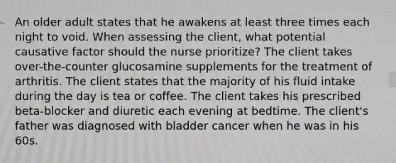 An older adult states that he awakens at least three times each night to void. When assessing the client, what potential causative factor should the nurse prioritize? The client takes over-the-counter glucosamine supplements for the treatment of arthritis. The client states that the majority of his fluid intake during the day is tea or coffee. The client takes his prescribed beta-blocker and diuretic each evening at bedtime. The client's father was diagnosed with bladder cancer when he was in his 60s.