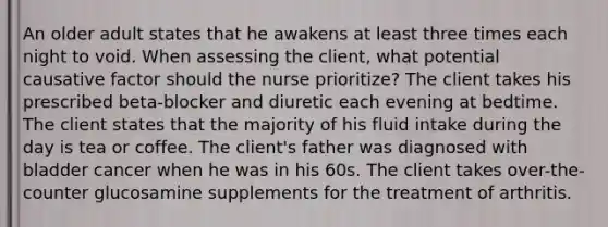 An older adult states that he awakens at least three times each night to void. When assessing the client, what potential causative factor should the nurse prioritize? The client takes his prescribed beta-blocker and diuretic each evening at bedtime. The client states that the majority of his fluid intake during the day is tea or coffee. The client's father was diagnosed with bladder cancer when he was in his 60s. The client takes over-the-counter glucosamine supplements for the treatment of arthritis.