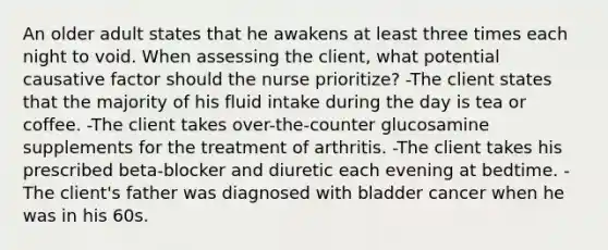 An older adult states that he awakens at least three times each night to void. When assessing the client, what potential causative factor should the nurse prioritize? -The client states that the majority of his fluid intake during the day is tea or coffee. -The client takes over-the-counter glucosamine supplements for the treatment of arthritis. -The client takes his prescribed beta-blocker and diuretic each evening at bedtime. -The client's father was diagnosed with bladder cancer when he was in his 60s.