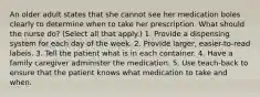 An older adult states that she cannot see her medication boles clearly to determine when to take her prescription. What should the nurse do? (Select all that apply.) 1. Provide a dispensing system for each day of the week. 2. Provide larger, easier-to-read labels. 3. Tell the patient what is in each container. 4. Have a family caregiver administer the medication. 5. Use teach-back to ensure that the patient knows what medication to take and when.