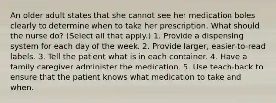 An older adult states that she cannot see her medication boles clearly to determine when to take her prescription. What should the nurse do? (Select all that apply.) 1. Provide a dispensing system for each day of the week. 2. Provide larger, easier-to-read labels. 3. Tell the patient what is in each container. 4. Have a family caregiver administer the medication. 5. Use teach-back to ensure that the patient knows what medication to take and when.