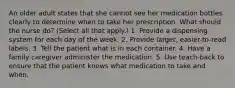 An older adult states that she cannot see her medication bottles clearly to determine when to take her prescription. What should the nurse do? (Select all that apply.) 1. Provide a dispensing system for each day of the week. 2. Provide larger, easier-to-read labels. 3. Tell the patient what is in each container. 4. Have a family caregiver administer the medication. 5. Use teach-back to ensure that the patient knows what medication to take and when.