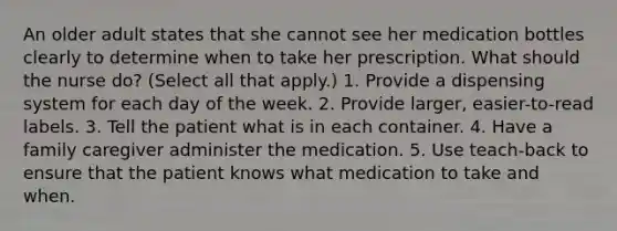 An older adult states that she cannot see her medication bottles clearly to determine when to take her prescription. What should the nurse do? (Select all that apply.) 1. Provide a dispensing system for each day of the week. 2. Provide larger, easier-to-read labels. 3. Tell the patient what is in each container. 4. Have a family caregiver administer the medication. 5. Use teach-back to ensure that the patient knows what medication to take and when.