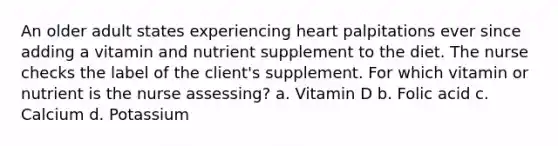 An older adult states experiencing heart palpitations ever since adding a vitamin and nutrient supplement to the diet. The nurse checks the label of the client's supplement. For which vitamin or nutrient is the nurse assessing? a. Vitamin D b. Folic acid c. Calcium d. Potassium